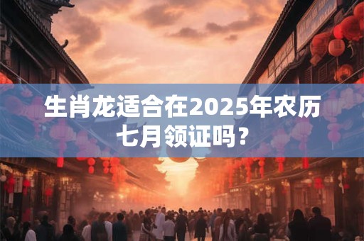 生肖龙适合在2025年农历七月领证吗? 生肖龙适合在2025年农历七月领证吗?