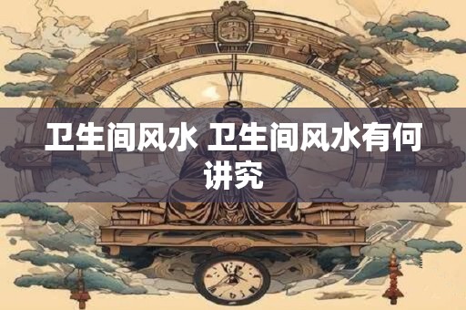 卫生间风水 卫生间风水有何讲究 卫生间风水 卫生间风水有何讲究