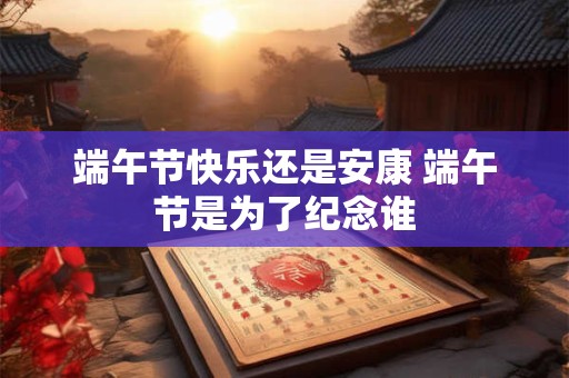 端午节快乐还是安康 端午节是为了纪念谁