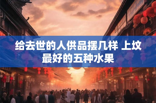 给去世的人供品摆几样 上坟最好的五种水果 给去世的人供品摆几样 上坟最好的五种水果