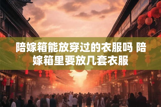 陪嫁箱能放穿过的衣服吗 陪嫁箱里要放几套衣服