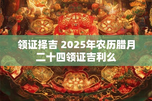领证择吉 2025年农历腊月二十四领证吉利么