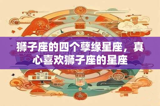 狮子座的四个孽缘星座，真心喜欢狮子座的星座