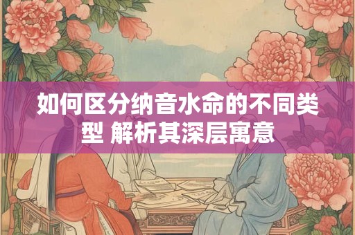 如何区分纳音水命的不同类型 解析其深层寓意
