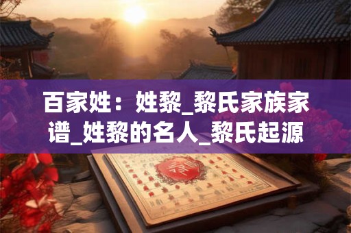 百家姓：姓黎_黎氏家族家谱_姓黎的名人_黎氏起源