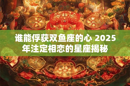 谁能俘获双鱼座的心 2025年注定相恋的星座揭秘