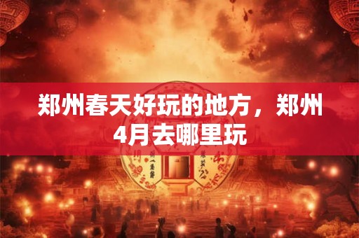 郑州春天好玩的地方，郑州4月去哪里玩