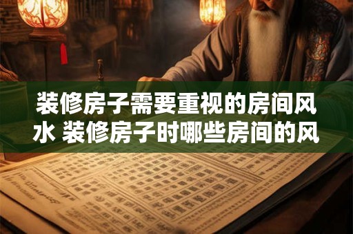 装修房子需要重视的房间风水 装修房子时哪些房间的风水最重要