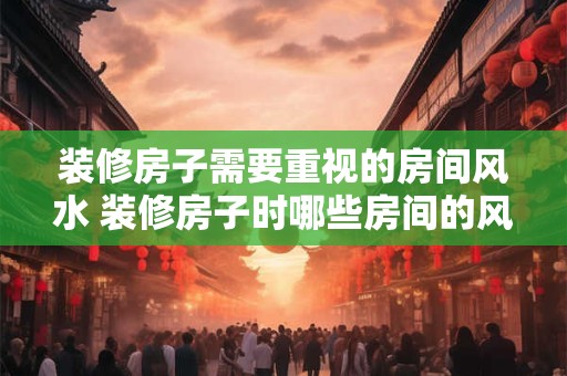 装修房子需要重视的房间风水 装修房子时哪些房间的风水最重要