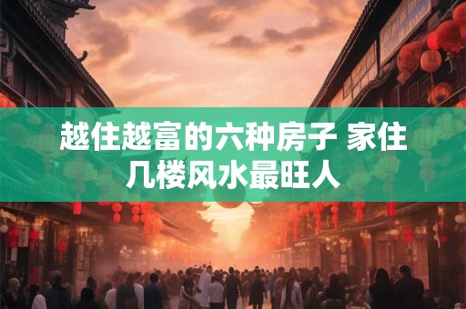 越住越富的六种房子 家住几楼风水最旺人 越住越富的六种房子 家住几楼风水最旺人