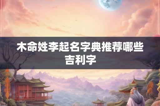 木命姓李起名字典推荐哪些吉利字