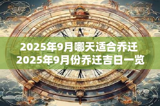 2025年9月哪天适合乔迁 2025年9月份乔迁吉日一览表 2025年9月哪天适合乔迁 2025年9月份乔迁吉日一览表