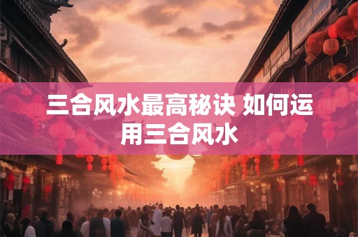 三合风水最高秘诀 如何运用三合风水
