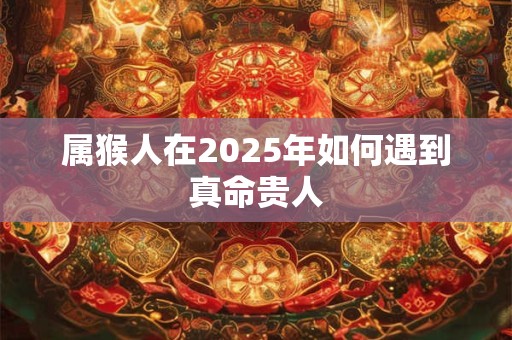 属猴人在2025年如何遇到真命贵人 属猴人在2025年如何遇到真命贵人