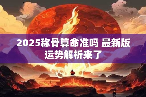 2025称骨算命准吗 最新版运势解析来了