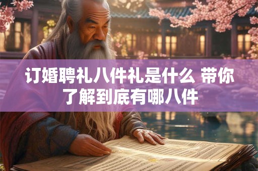 订婚聘礼八件礼是什么 带你了解到底有哪八件