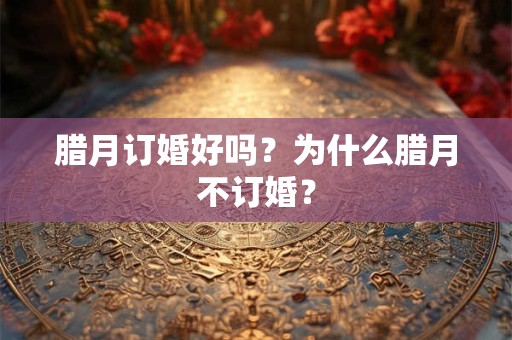 腊月订婚好吗?为什么腊月不订婚? 腊月订婚好吗?为什么腊月不订婚?