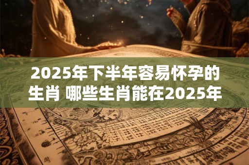 2025年下半年容易怀孕的生肖 哪些生肖能在2025年下半年轻松怀孕