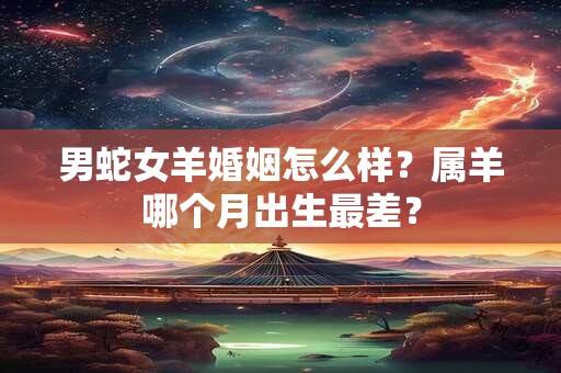 男蛇女羊婚姻怎么样？属羊哪个月出生最差？