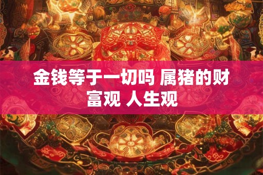 金钱等于一切吗 属猪的财富观 人生观