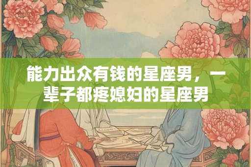能力出众有钱的星座男，一辈子都疼媳妇的星座男