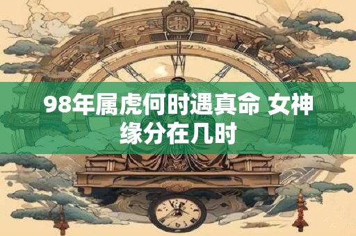 98年属虎何时遇真命 女神缘分在几时