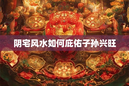 阴宅风水如何庇佑子孙兴旺