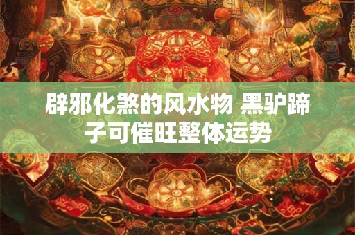 辟邪化煞的风水物 黑驴蹄子可催旺整体运势