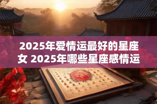 2025年爱情运最好的星座女 2025年哪些星座感情运最旺 2025年爱情运最好的星座女 2025年哪些星座感情运最旺