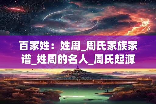 百家姓：姓周_周氏家族家谱_姓周的名人_周氏起源