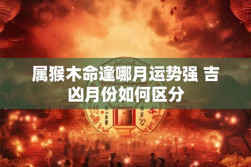 属猴木命逢哪月运势强 吉凶月份如何区分