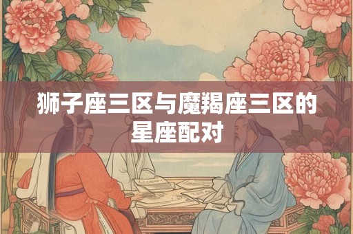 狮子座三区与魔羯座三区的星座配对