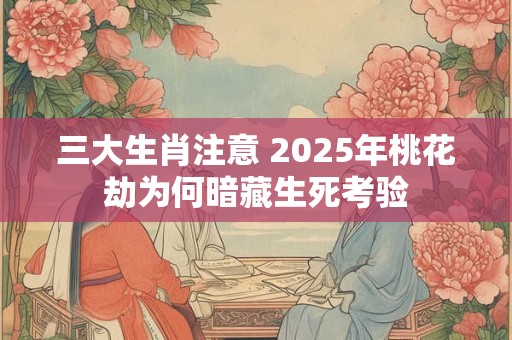 三大生肖注意 2025年桃花劫为何暗藏生死考验