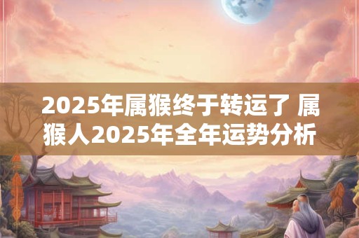 2025年属猴终于转运了 属猴人2025年全年运势分析