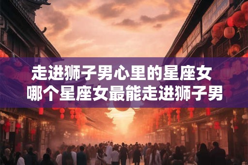 走进狮子男心里的星座女 哪个星座女最能走进狮子男的心