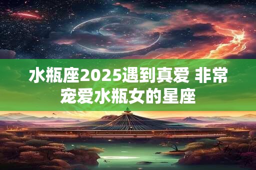 水瓶座2026遇到真爱 非常宠爱水瓶女的星座