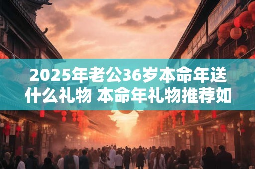 2025年老公36岁本命年送什么礼物 本命年礼物推荐如何选