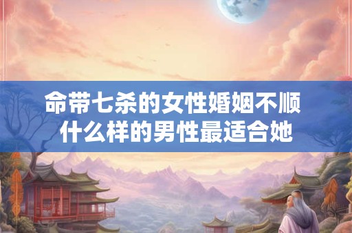命带七杀的女性婚姻不顺 什么样的男性最适合她
