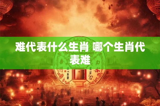 难代表什么生肖 哪个生肖代表难 难代表什么生肖 哪个生肖代表难