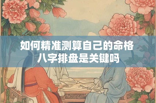 如何精准测算自己的命格 八字排盘是关键吗