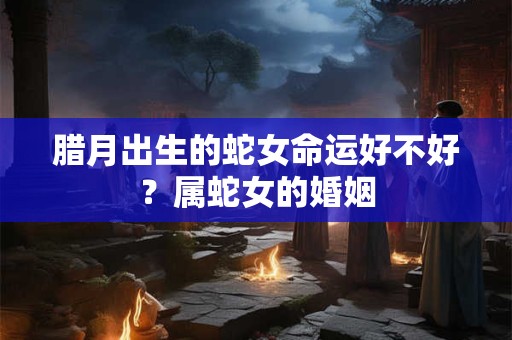 腊月出生的蛇女命运好不好？属蛇女的婚姻