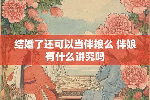 结婚了还可以当伴娘么 伴娘有什么讲究吗 结婚了还可以当伴娘么 伴娘有什么讲究吗