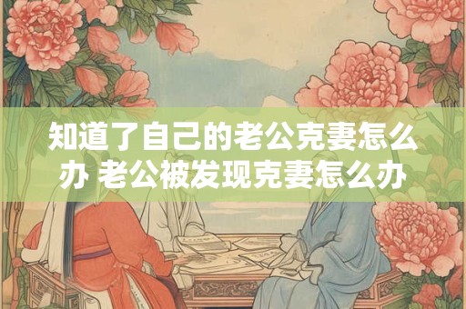 知道了自己的老公克妻怎么办 老公被发现克妻怎么办