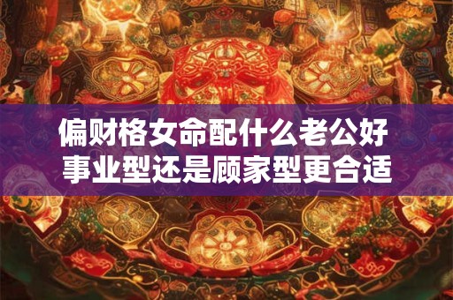 偏财格女命配什么老公好 事业型还是顾家型更合适 偏财格女命配什么老公好 事业型还是顾家型更合适