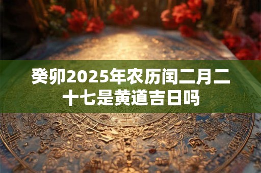 癸卯2025年农历闰二月二十七是黄道吉日吗 癸卯2025年农历闰二月二十七是黄道吉日吗