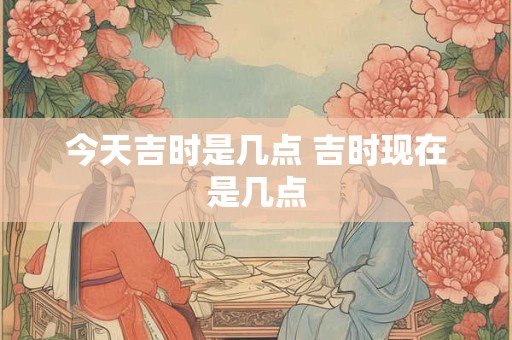 今天吉时是几点 吉时现在是几点