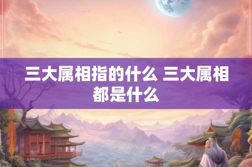 三大属相指的什么 三大属相都是什么