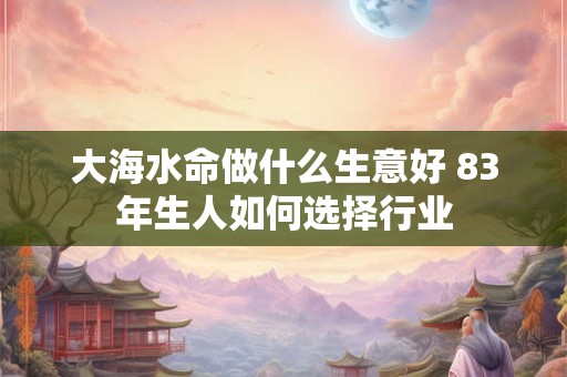 大海水命做什么生意好 83年生人如何选择行业