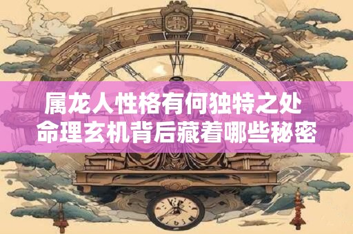 属龙人性格有何独特之处 命理玄机背后藏着哪些秘密