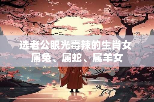 选老公眼光毒辣的生肖女 属兔、属蛇、属羊女